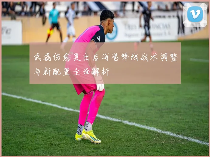 武磊伤愈复出后海港锋线战术调整与新配置全面解析